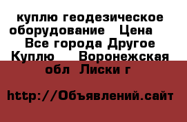 куплю геодезическое оборудование › Цена ­ - - Все города Другое » Куплю   . Воронежская обл.,Лиски г.